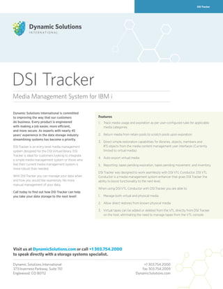DSI Tracker
DSI Tracker
Dynamic Solutions International is committed
to improving the way that our customers
do business. Every product is engineered
with making a job easier, more efficient,
and more secure. As experts with nearly 45
years’ experience in the data storage industry
streamlining systems has become a priority.
DSI Tracker is an entry-level media management
system designed for the DSI Virtual library. DSI
Tracker is ideal for customers looking to integrate
a simple media management system or those who
feel their current media management system is
more robust than needed.
With DSI Tracker you can manage your data when
and how you would like seamlessly. No more
manual management of your data.
Call today to find out how DSI Tracker can help
you take your data storage to the next level!
Dynamic Solutions International	 +1 303.754.2000
373 Inverness Parkway, Suite 110	 Fax 303.754.2009
Englewood, CO 80112	 DynamicSolutions.com
Media Management System for IBM i
Features
1.	Track media usage and expiration as per user-configured rules for applicable
media categories
2.	 Return media from retain pools to scratch pools upon expiration
3.	Direct simple restoration capabilities for libraries, objects, members and
IFS objects from the media content management user interfaces (Currently
limited to virtual media)
4.	 Auto-export virtual media
5.	 Reporting: tapes pending expiration, tapes pending movement, and inventory
DSI Tracker was designed to work seamlessly with DSI VTL Conductor. DSI VTL
Conductor is a media management system enhancer that gives DSI Tracker the
ability to boost functionality to the next level.
When using DSI VTL Conductor with DSI Tracker you are able to:
1.	 Manage both virtual and physical media
2.	 Allow direct restores from known physical media
3.	Virtual tapes can be added or deleted from the VTL directly from DSI Tracker
on the host, eliminating the need to manage tapes from the VTL console
Visit us at DynamicSolutions.com or call +1 303.754.2000
to speak directly with a storage systems specialist.
 