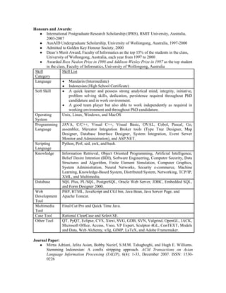 Honours and Awards:
● International Postgraduate Research Scholarship (IPRS), RMIT University, Australia,
2003-2007
● AusAID Undergraduate Scholarship, University of Wollongong, Australia, 1997-2000
● Admitted to Golden Key Honour Society, 2000
● Dean’s Merit Award, Faculty of Informatics as the top 15% of the students in the class,
University of Wollongong, Australia, each year from 1997 to 2000
● Awarded Ross Nealon Prize in 1998 and Addison-Wesley Prize in 1997 as the top student
in the class, Faculty of Informatics, University of Wollongong, Australia
Skill
Category
Skill List
Language ● Mandarin (Intermediate)
● Indonesian (High School Certificate)
Soft Skill ● A quick learner and possess strong analytical mind, integrity, initiative,
problem solving skills, dedication, persistence required throughout PhD
candidature and in work environment.
● A good team player but also able to work independently as required in
working environment and throughout PhD candidature.
Operating
System
Unix, Linux, Windows, and MacOS
Programming
Language
JAVA, C/C++, Visual C++, Visual Basic, OVAL, Cobol, Pascal, Go,
assembler, Mercator Integration Broker tools (Type Tree Designer, Map
Designer, Database Interface Designer, System Integration, Event Server
Monitor and Administration), and ASP.NET.
Scripting
Language
Python, Perl, sed, awk, and bash.
Knowledge Information Retrieval, Object Oriented Programming, Artificial Intelligence,
Belief Desire Intention (BDI), Software Engineering, Computer Security, Data
Structures and Algorithm, Finite Element Simulation, Computer Graphics,
System Administration, Neural Networks, Security e-commerce, Machine
Learning, Knowledge-Based System, Distributed System, Networking, TCP/IP,
XML, and Multimedia.
Database SQL Plus, PL/SQL, PostgreSQL, Oracle Web Server, JDBC, Embedded SQL,
and Form Designer 2000.
Web
Development
Tool
PHP, HTML, JavaScript and CGI bin, Java Bean, Java Server Page, and
Apache Tomcat.
Multimedia
Tool
Final Cut Pro and Quick Time Java.
Case Tool Rational ClearCase and Select SE.
Other Tool QT, PyQT, Eclipse, CVS, Xtext, SVG, GDB, SVN, Valgrind, OpenGL, JACK,
Microsoft Office, Access, Visio, VP Expert, Sculptor 4GL, ConTEXT, Models
and Data, Web Alchemy, xfig, GIMP, LaTeX, and Adobe Framemaker.
Journal Paper:
● Mirna Adriani, Jelita Asian, Bobby Nazief, S.M.M. Tahaghoghi, and Hugh E. Williams.
Stemming Indonesian: A confix stripping approach. ACM Transactions on Asian
Language Information Processing (TALIP), 6(4): 1-33, December 2007. ISSN: 1530-
0226
 