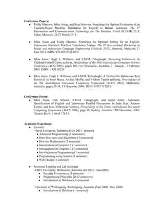 Conference Papers:
● Teddy Mantoro, Jelita Asian, and Riza Octavian. Searching for Optimal Evaluation of an
Example-Based Machine Translation for English to Bahasa Indonesia. The 4th
Information and Communication Technology for The Muslims World (ICT4M) 2013,
Rabat, Morocco, 25-27 March 2013.
● Jelita Asian and Teddy Mantoro. Searching the Optimal Setting for an English-
Indonesian Statistical Machine Translation System. The 6th
International Workshop on
Malay and Indonesian Language Engineering (Malindo 2012), Serawak, Malaysia, 21
June 2012. ISBN: 978-969-9742-01-9
● Jelita Asian, Hugh E. Williams, and S.M.M. Tahaghoghi. Stemming Indonesian. In
Vladimir Estivill-Castro (editor), Proceedings of the 28th Australasian Computer Science
Conference (ACSC2005), pages 307-314, Newcastle, Australia, 31 January - 3 February
2005. ISBN: 1 920 68220
● Jelita Asian, Hugh E. Williams, and S.M.M. Tahaghoghi. A Testbed for Indonesian Text
Retrieval. In Peter Bruza, Alistair Moffat, and Andrew Turpin (editors), Proceedings of
the 9th Australasian Document Computing Symposium (ADCS 2004), Melbourne,
Australia, pages 55-58, 13 December 2004. ISBN: 0 975 71720 0
Conference Poster:
● Jelita Asian, Falk Scholer, S.M.M. Tahaghoghi, and Justin Zobel. Automatic
Identification of English and Indonesian Parallel Documents. In Judy Kay, Andrew
Turpin, and Ross Wilkinson (editors), Proceedings of the Tenth Australasian Document
Computing Symposium (ADCS 2005), page 88, Sydney, Australia 12th December, 2005.
(Poster) ISBN: 1 86487 787 1
Academic Experience:
● Lecturer
- Surya University, Indonesia (July 2011 - present)
● Advanced Programming (2 semesters)
● Data Structures and Algorithms (3 semesters)
● Discrete Mathematics (1 semester)
● Introduction to Computer 1 (1 semester)
● Introduction to Computer 2 (2 semesters)
● Introduction to Programming (1 semester)
● Programming using Scratch (1 semester)
● Web Design (1 semester)
● Sessional Tutoring and Lab Assistant
-RMIT University, Melbourne, Australia (Jul 2003 - June2006)
● Security E-commerce (1 semester)
● Programming Principles 2B (2 semesters)
● Introduction to Database (3 semesters)
-University of Wollongong, Wollongong, Australia (Mar 2000 - Nov 2000)
● Introduction to Database (1 semester)
 