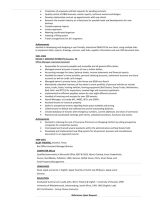 • Production of proposals and bids requests for pending contracts
• Quality control of O&M manuals, master reports, technical memos and designs.
• Develop relationships and set up appointments with new clients
• Research the market industry on a daily basis for possible leads and developments for new
business
• Compile expense reports
• Invoice approvals
• Meeting coordinator/organizer
• Indexing of filing system
• Travel arrangements for all 5 engineers
Achievements
Assisted in developing and designing a user friendly, interactive O&M CD for our client, using multiple links
to equipment data, reports, drawings, pictures, web links, supplier information and over 200 document links.
2001-2008
DAVID Z. MAFRIGE INTERESTS Houston, TX
Office Manager, Executive Assistant
• Responsible for accounts payable and receivable and all general office duties.
• Managed several accounts in excess of over a million dollars.
• Accounting manager for taxes, balance sheets, income statements and financial reports.
• Handled the owner’s entire portfolio: personal checking accounts, investment accounts and stock
accounts as well as credit card charges.
• Managed owner’s primary home, Lake House and 9500-acre Ranch.
• Maintained a detailed inventory of the owner’s entire portfolio of personal vehicles to include:
autos, trucks, boats, hunting vehicles, farming equipment (Bull Dozers, Dump Trucks, Maintainers,
Back Hoe’s and RTV’s) for inspections, renewal tags and insurance expirations.
• Implemented an efficient payables system for over eight different accounts
• Handled all invoicing and receipts for over 200 tenants.
• Payroll Manager, to include 941, 940EZ, W2’s and 1099’s.
• Assisted tenants on issues at property.
• Spoke to prospective tenants regarding lease space available and pricing.
• Called tenants in default and collected any and all outstanding balances.
• Created database of tenants with emergency numbers, current addresses and chain of command.
• Planned and coordinated meetings with clients, scheduled luncheons, functions and events.
Achievements
• Assisted in reducing the cost of Insurance Premiums on Shopping Centers by calling prospective
companies for competitive quotes.
• Interviewed and trained several assistants within the administrative and Real Estate Field.
• Developed and implemented new filing system for all personal, business and miscellaneous
documents in an organized manner.
1999-2001
ALLEY THEATRE, Houston, Texas
Box Office Assistant Manager/Actress
COMPUTER SKILLS
Qualified extensively in Microsoft Office 2007 & 2010, Word, Outlook, Excel, PowerPoint,
Access, QuickBooks, Publisher, LIMS, Genesis, Deltek Vision, Citrix, Smart Draw, and
Yardi Property Management.
LANGUAGES
Read, speak and write in English, Speak Fluently in Dutch and Afrikaans. Speak some
German.
EDUCATION
Graduated Summa Cum Laude with a BA in Theatre & English – University of Houston 1999
University of Witwatersrand, Johannesburg, South Africa, 1991-1993 (English, Law)
ACE Certification – Group Fitness Instructor
References Upon Request.
 