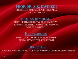 PROF. DR. A.K. DWIVEDI
BHMS,M.D.(HOMOEO,REPERTORY), MBA
(HR), PH.D(SCH.)
EX-CHAIRMAN
BOARD OF STUDIES OF HOMOEOPATHY
DEVI AHILYA UNIVERSITY, INDORE
PROFESSOR & HEAD
DEPT. OF PHYSIOLOGY & BIOCHEMISTRY
S.K.R.P. GUJARATI HOMOEOPATHIC MEDICAL
COLLEGE, INDORE
DIRECTOR
ADVANCED HOMOEO-HEALTH CENTER & MEDICAL RESEARCH INSTITUTE
 