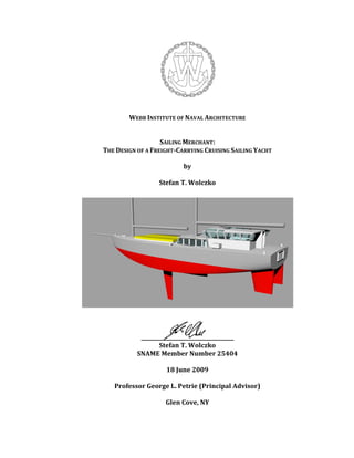 WEBB INSTITUTE OF NAVAL ARCHITECTURE 
 
 
SAILING MERCHANT: 
THE DESIGN OF A FREIGHT­CARRYING CRUISING SAILING YACHT 
by 
 
Stefan T. Wolczko 
 
 
 
 
 
 
 
 
 
 
 
 
 
 
 
 
 
 
____________________________________ 
Stefan T. Wolczko 
SNAME Member Number 25404 
 
18 June 2009 
 
Professor George L. Petrie (Principal Advisor) 
 
Glen Cove, NY
 
