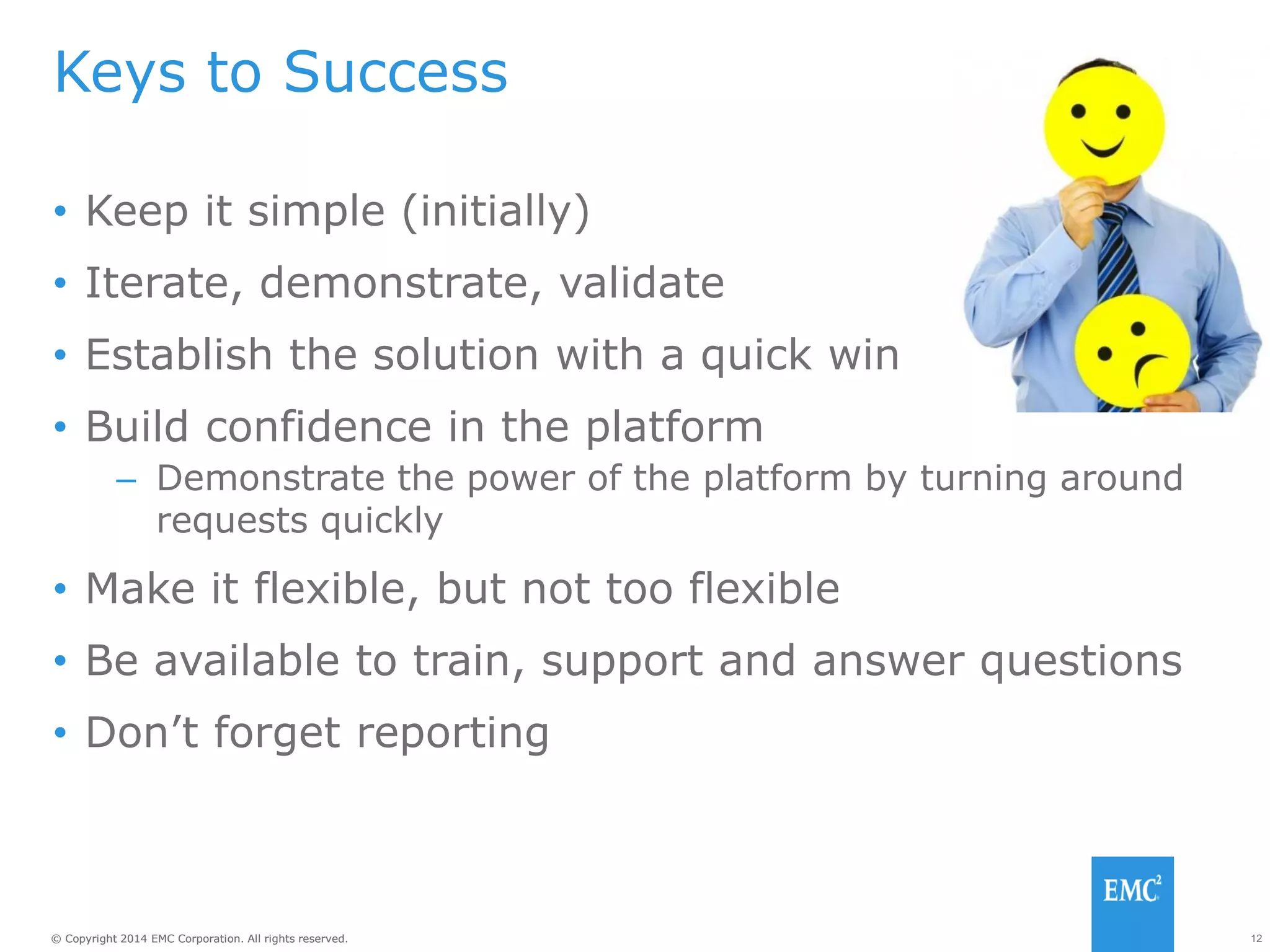12© Copyright 2014 EMC Corporation. All rights reserved.© Copyright 2014 EMC Corporation. All rights reserved.
Keys to Success
• Keep it simple (initially)
• Iterate, demonstrate, validate
• Establish the solution with a quick win
• Build confidence in the platform
– Demonstrate the power of the platform by turning around
requests quickly
• Make it flexible, but not too flexible
• Be available to train, support and answer questions
• Don’t forget reporting
 
