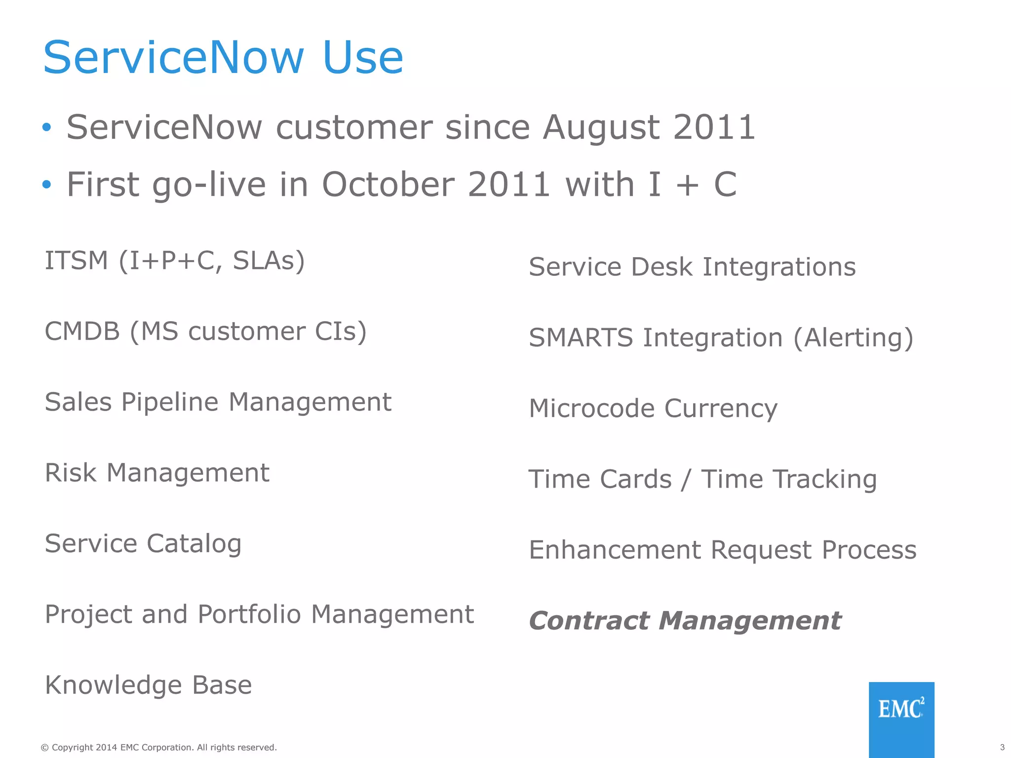 3© Copyright 2014 EMC Corporation. All rights reserved.© Copyright 2014 EMC Corporation. All rights reserved.
ServiceNow Use
ITSM (I+P+C, SLAs)
CMDB (MS customer CIs)
Sales Pipeline Management
Risk Management
Service Catalog
Project and Portfolio Management
Knowledge Base
Service Desk Integrations
SMARTS Integration (Alerting)
Microcode Currency
Time Cards / Time Tracking
Enhancement Request Process
Contract Management
• ServiceNow customer since August 2011
• First go-live in October 2011 with I + C
 