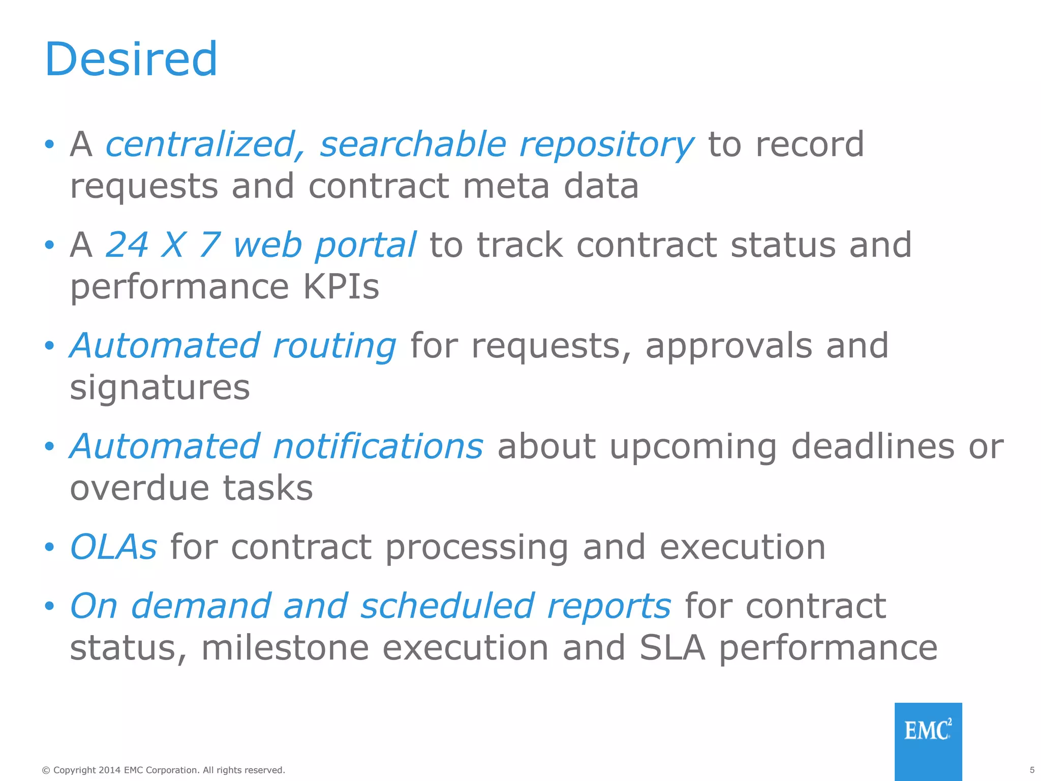 5© Copyright 2014 EMC Corporation. All rights reserved.© Copyright 2014 EMC Corporation. All rights reserved.
Desired
• A centralized, searchable repository to record
requests and contract meta data
• A 24 X 7 web portal to track contract status and
performance KPIs
• Automated routing for requests, approvals and
signatures
• Automated notifications about upcoming deadlines or
overdue tasks
• OLAs for contract processing and execution
• On demand and scheduled reports for contract
status, milestone execution and SLA performance
 