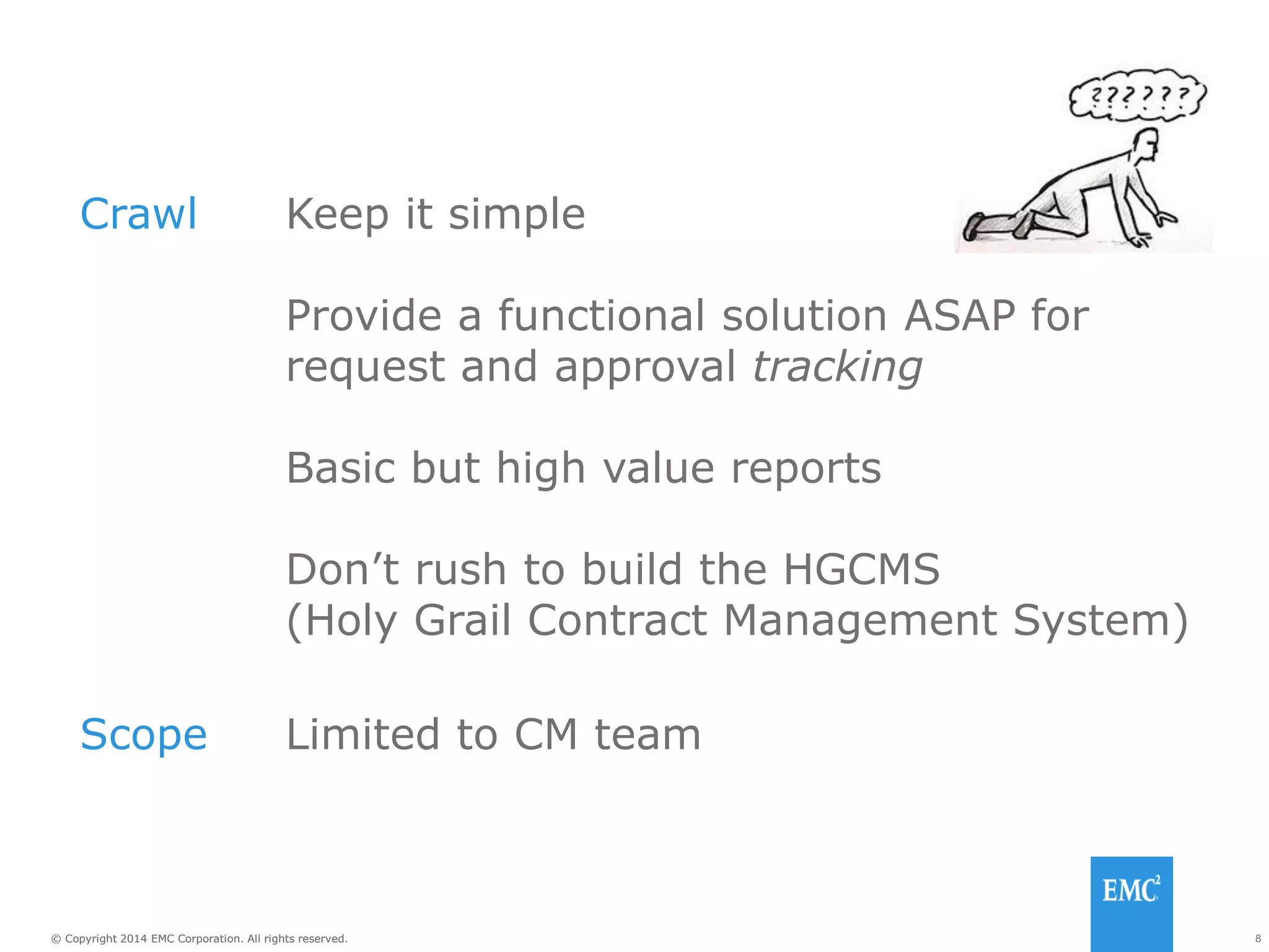 8© Copyright 2014 EMC Corporation. All rights reserved.© Copyright 2014 EMC Corporation. All rights reserved.
Crawl Keep it simple
Provide a functional solution ASAP for
request and approval tracking
Basic but high value reports
Don’t rush to build the HGCMS
(Holy Grail Contract Management System)
Scope Limited to CM team
 
