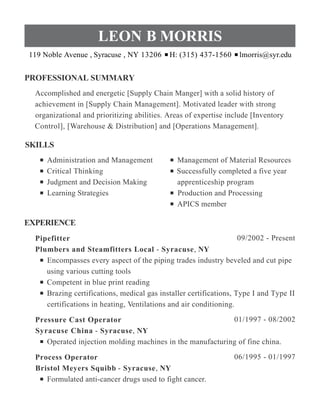 PROFESSIONAL SUMMARY
SKILLS
EXPERIENCE
LEON B MORRIS
119 Noble Avenue , Syracuse , NY 13206 H: (315) 437-1560 lmorris@syr.edu
Accomplished and energetic [Supply Chain Manger] with a solid history of
achievement in [Supply Chain Management]. Motivated leader with strong
organizational and prioritizing abilities. Areas of expertise include [Inventory
Control], [Warehouse & Distribution] and [Operations Management].
Administration and Management
Critical Thinking
Judgment and Decision Making
Learning Strategies
Management of Material Resources
Successfully completed a five year
apprenticeship program
Production and Processing
APICS member
09/2002 - PresentPipefitter
Plumbers and Steamfitters Local - Syracuse, NY
Encompasses every aspect of the piping trades industry beveled and cut pipe
using various cutting tools
Competent in blue print reading
Brazing certifications, medical gas installer certifications, Type I and Type II
certifications in heating, Ventilations and air conditioning.
01/1997 - 08/2002Pressure Cast Operator
Syracuse China - Syracuse, NY
Operated injection molding machines in the manufacturing of fine china.
06/1995 - 01/1997Process Operator
Bristol Meyers Squibb - Syracuse, NY
Formulated anti-cancer drugs used to fight cancer.
 