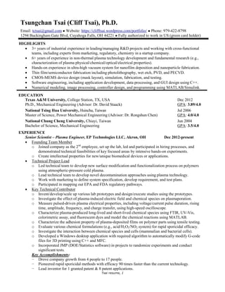 Tsai resume, 1
Tsungchan Tsai (Cliff Tsai), Ph.D.
Email: tctsai@gmail.com ● Website: https://clifftsai.wordpress.com/portfolio/ ● Phone: 979-422-8798
1294 Buckingham Gate Blvd, Cuyahoga Falls, OH 44221 ● Fully authorized to work in US (green card holder)
HIGHLIGHTS
 3+ years of industrial experience in leading/managing R&D projects and working with cross-functional
teams, including experts from marketing, regulatory, chemistry in a startup company.
 6+ years of experience in non-thermal plasma technology development and fundamental research (e.g.,
characterization of plasma physical/chemical/optical/electrical properties).
 Hands-on experience in ultra-high vacuum system for nanofilm deposition and nanoparticle fabrication.
 Thin film/semiconductor fabrication including photolithography, wet etch, PVD, and PECVD.
 CMOS-MEMS device design (mask layout), simulation, fabrication, and testing.
 Software engineering, including application development, data processing, and GUI design using C++.
 Numerical modeling, image processing, controller design, and programming using MATLAB/Simulink.
EDUCATION
Texas A&M University, College Station, TX, USA Dec 2012
Ph.D., Mechanical Engineering (Advisor: Dr. David Staack) GPA: 3.89/4.0
National Tsing Hua University, Hsinchu, Taiwan Jul 2006
Master of Science, Power Mechanical Engineering (Advisor: Dr. Rongshun Chen) GPA: 4.0/4.0
National Chung Cheng University, Chiayi, Taiwan Jun 2004
Bachelor of Science, Mechanical Engineering GPA: 3.5/4.0
EXPERIENCE
Senior Scientist – Plasma Engineer, EP Technologies LLC, Akron, OH Dec 2012-present
 Founding Team Member
o Joined company as the 2nd
employee, set up the lab, led and participated in hiring processes, and
demonstrated technical feasibilities of key focused areas by intensive hands-on experiments.
o Create intellectual properties for new/unique biomedical devices or applications.
 Technical Project Lead
o Led technical team to develop new surface modification and functionalization process on polymers
using atmospheric-pressure cold plasma.
o Lead technical team to develop novel decontamination approaches using plasma technology.
o Work with marketing to define system specification, develop requirement, and test plans.
o Participated in mapping out EPA and FDA regulatory pathways.
 Key Technical Contributor
o Invent/develop/scale up various lab prototypes and design/execute studies using the prototypes.
o Investigate the effect of plasma-induced electric field and chemical species on plasmaporation.
o Measure pulsed-driven plasma electrical properties, including voltage/current pulse duration, rising
time, amplitude, frequency, and charge transfer, using high-speed oscilloscope.
o Characterize plasma-produced long-lived and short-lived chemical species using FTIR, UV-Vis,
colorimetric assay, and fluorescent dyes and model the chemical reactions using MATLAB.
o Characterize the adhesion property of plasma-deposited films on polymer parts using tensile testing.
o Evaluate various chemical formulations (e.g., acid/H2O2/NO2 system) for rapid sporicidal efficacy.
o Investigate the interaction between chemical species and cells (mammalian and bacterial cells).
o Developed a Windows desktop application with required algorithm to automatically modify G-code
files for 3D printing using C++ and MFC.
o Incorporated JMP (DOE/Statistics software) in projects to randomize experiments and conduct
significant tests.
Key Accomplishments:
− Drove company growth from 4 people to 17 people.
− Pioneered rapid sporicidal methods with efficacy 90 times faster than the current technology.
− Lead inventor for 1 granted patent & 8 patent applications.
 
