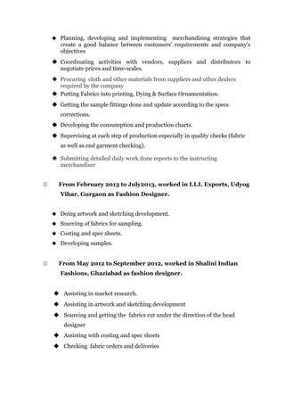  Planning, developing and implementing merchandising strategies that
create a good balance between customers’ requirements and company’s
objectives
 Coordinating activities with vendors, suppliers and distributors to
negotiate prices and time-scales.
 Procuring cloth and other materials from suppliers and other dealers
required by the company
 Putting Fabrics into printing, Dying & Surface Ornamentation.
 Getting the sample fittings done and update according to the specs
corrections.
 Developing the consumption and production charts.
 Supervising at each step of production especially in quality checks (fabric
as well as end garment checking).
 Submitting detailed daily work done reports to the instructing
merchandiser
22 From February 2013 to July2013, worked in I.I.I. Exports, Udyog
Vihar, Gurgaon as Fashion Designer.
 Doing artwork and sketching development.
 Sourcing of fabrics for sampling.
 Costing and spec sheets.
 Developing samples.
22 From May 2012 to September 2012, worked in Shalini Indian
Fashions, Ghaziabad as fashion designer.
 Assisting in market research.
 Assisting in artwork and sketching development
 Sourcing and getting the fabrics cut under the direction of the head
designer
 Assisting with costing and spec sheets
 Checking fabric orders and deliveries
 