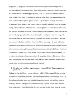 3
property to R6, the parcel would be able to be developed just under 17 single units of
housing or 12 multi-family units. Since the area has not been developed, the H2 goal could
be accomplished by constructing quality living units. Also, according to Horizons Urban
Land Use and Form goals, by rezoning the property to R6, the property would be open to
more residential development options such as a higher land use intensity multifamily
development rating, a higher land use intensity dormitory development rating, group care
facility, retirement center or home, board or rooming house, or fraternity/sorority house.
The rezoning would also authorize, if applied for and approved (Special Uses) that could be
placed on this property by adding the availability for a multi-purpose center or a guest
home for a college or other institutions of higher learning. This is in compliance with the
comprehensive land use and Urban Form Goal UF3: to encourage a diversity of housing
options. But, rezoning this property to R6 and opening the opportunity for student housing
to be developed, in my opinion, would be somewhat contradictory to the Urban Form Goal
UF9: to ensure smooth traffic flow. There is already several bus stops along the East 10th
street corridor; if student housing were to be developed, residents will be able to walk to
these existing stops. A traffic report was given but there is not significant evidence that a
change in the current bus route was taken into account.
3. Have the surrounding property owners been notified of the zoning change
proposal:
Finding: On-site sign(s) were posted on January 6, 2014. A Planning and Zoning meeting
notice mailed to property owner and adjoining property owner(s) on January 6, 2014. City
Council public hearing notice was mailed to the property owner and adjoining property
owner(s). A record of response from the surrounding property owners is not available.
This raises concern due to the fact that this may be a deal breaker if one property owner
 