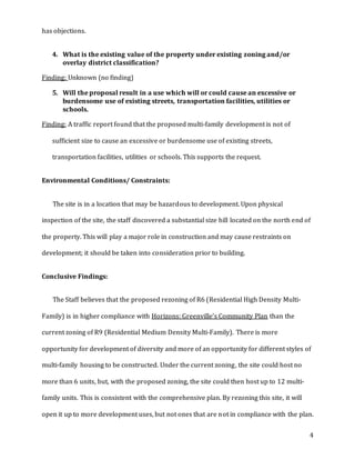 4
has objections.
4. What is the existing value of the property under existing zoning and/or
overlay district classification?
Finding: Unknown (no finding)
5. Will the proposal result in a use which will or could cause an excessive or
burdensome use of existing streets, transportation facilities, utilities or
schools.
Finding: A traffic report found that the proposed multi-family development is not of
sufficient size to cause an excessive or burdensome use of existing streets,
transportation facilities, utilities or schools. This supports the request.
Environmental Conditions/ Constraints:
The site is in a location that may be hazardous to development. Upon physical
inspection of the site, the staff discovered a substantial size hill located on the north end of
the property. This will play a major role in construction and may cause restraints on
development; it should be taken into consideration prior to building.
Conclusive Findings:
The Staff believes that the proposed rezoning of R6 (Residential High Density Multi-
Family) is in higher compliance with Horizons: Greenville’s Community Plan than the
current zoning of R9 (Residential Medium Density Multi-Family). There is more
opportunity for development of diversity and more of an opportunity for different styles of
multi-family housing to be constructed. Under the current zoning, the site could host no
more than 6 units, but, with the proposed zoning, the site could then host up to 12 multi-
family units. This is consistent with the comprehensive plan. By rezoning this site, it will
open it up to more development uses, but not ones that are not in compliance with the plan.
 