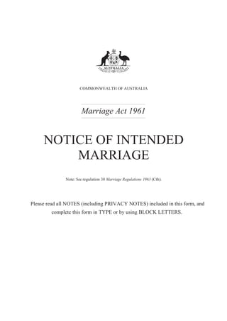 COMMONWEALTH OF AUSTRALIA
Marriage Act 1961
NOTICE OF INTENDED
MARRIAGE
Note: See regulation 38 Marriage Regulations 1963 (Cth).
Please read all NOTES (including PRIVACY NOTES) included in this form, and
complete this form in TYPE or by using BLOCK LETTERS.
 