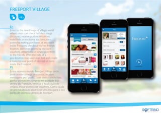 FREEPORT VILLAGE
Enter to the new Freeport Village world
where users can check for latest mega
discounts, receive push notiﬁcations,
make bids on exclusive auctions, earn
points by making purchases at any store
inside Freeport, checkout his/her friends
location, exchange points by discount
vouchers, attractions or simply give them
to the friends. With the help of a
geo-location map users can ﬁnd and create
a route to your point of interest or store
inside the Freeport.
Entre no novo mundo Freeport Village onde
pode aceder a mega descontos, receber
mensagens por “push”, fazer ofertas em leilões,
ganhar pontos em compras em qualquer loja
dentro do Freeport, veriﬁcar a localização de
amigos, trocar pontos por vouchers. Com a ajuda
de geo-localização pode criar uma rota para o seu
ponto de interesse dentro do Freeport.
En
Pt
apps that matters
 