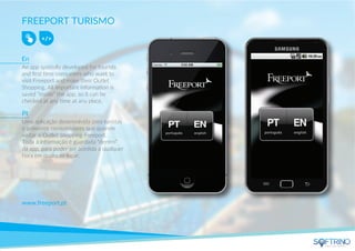 FREEPORT TURISMO
An app specially developed for tourists
and ﬁrst time consumers who want to
visit Freeport and make their Outlet
Shopping. All important information is
saved “inside” the app, so it can be
checked at any time at any place.
www.freeport.pt
apps that matters
En
Uma aplicação desenvolvida para turistas
e primeiros consumidores que querem
visitar o Outlet Shopping Freeport.
Toda a informação é guardada “dentro”
da app, para poder ser acedida a qualquer
hora em qualquer lugar.
Pt
 