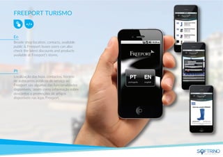 FREEPORT TURISMO
Beside shop location, contacts, available
public & Freeport buses users can also
check the latest discounts and products
available at Freeport’s stores.
Localização das lojas, contactos, horário
de autocarros públicos de serviço ao
Freeport são algumas das funcionalidades
disponíveis, assim como informação sobre
descontos e promoções de artigos
disponíveis nas lojas Freeport.
En
Pt
apps that matters
 
