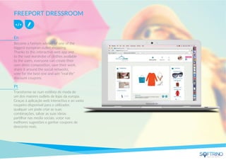 FREEPORT DRESSROOM
Become a fashion adviser of one of the
biggest european outlet shopping.
Thanks to this interactive web app and
to the vast wardrobe of clothes available
to the users, everyone can create their
own dress composition, save their work,
share it around the social networks,
vote for the best one and win “real life”
discount coupons.
Transforme-se num estilista de moda de
um dos maiores outlets de lojas da europa.
Graças á aplicação web interactiva e ao vasto
roupeiro disponível para o utilizador,
qualquer um pode criar as suas
combinações, salvar as suas ideias
partilhar nas media sociais, votar nas
melhores sugestões e ganhar coupons de
desconto reais.
En
Pt
apps that matters
 