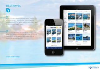BESTRAVEL
App specially developed for those who want
a fast and right answer for their traveling
questions such as hotel prices, availability and
description of each place.
www.bestravel.pt
App especialmente desenvolvida para quem
quer uma resposta certa e rápida às questões
sobre preços de hotéis, disponibilidade e
descrição de instalações.
En
Pt
apps that matters
 