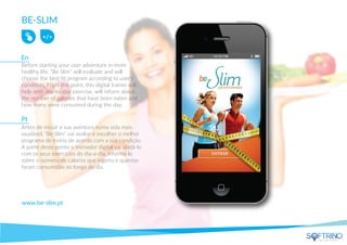 BE-SLIM
Before starting your user adventure in more
healthy life, “Be Slim” will evaluate and will
choose the best ﬁt program according to user's
condition. From this point, this digital trainer will
help with day-to-day exercise, will inform about
the number of calories that have been eaten and
how many were consumed during the day.
www.be-slim.pt
Antes de iniciar a sua aventura numa vida mais
saudável, “Be Slim” vai avaliar e escolher o melhor
programa de treino de acordo com a sua condição.
A partir deste ponto o treinador digital vai ajudá-lo
com os seus exercícios do dia-a-dia, informá-lo
sobre o número de calorias que ingeriu e quantas
foram consumidas ao longo do dia.
En
Pt
apps that matters
 