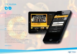 CTC RUSSIA
These entertainment app was
developed for one of the biggest
TV Channels in Russia, this app
allows it users to watch exclusive
streaming content (free and payed),
vote for tv programs, become a
virtual producer of their favorite
broadcasts and receive merchandising
products.
www.ctc.ru
Esta aplicação de entretenimento foi
desenvolvida para um dos maiores canais
de televisão da Rússia. A app permite ao
utilizador a visualização de programas
(free e pagos) através de “vídeo streaming”
e a votação em programas preferidos.
Permite ao utilizador ser um produtor virtual
dos seus programas favoritos e receber
merchandising desses produtos.
En
Pt
apps that matters
 