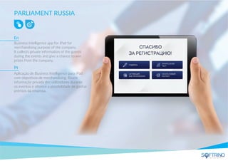 PARLIAMENT RUSSIA
Business Intelligence app for iPad for
merchandising purpose of the company.
It collects private information of the guests
during the events and give a chance to win
prizes from the company.
Aplicação de Business Intelligence para iPad
com objectivos de merchandising. Reune
informação privada dos utilizadores durante
os eventos e oferece a possibilidade de ganhar
prémios da empresa.
En
Pt
apps that matters
 