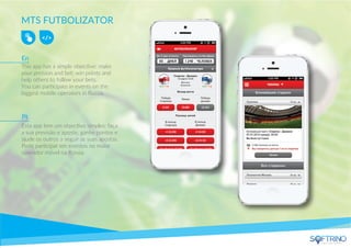 MTS FUTBOLIZATOR
This app has a simple objective: make
your preision and bet; win points and
help others to follow your bets.
You can participate in events on the
biggest mobile operators in Russia.
Esta app tem um objectivo simples: faça
a sua previsão e aposte, ganhe pontos e
ajude os outros a seguir as suas apostas.
Pode participar em eventos no maior
operador móvel na Rússia.
En
Pt
apps that matters
 