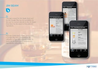 JIM BEAM
This app created for the Apple Store and
for the Google Play has the possibility for
the user to connect directly to the Jim Beam
Data Base for the search of the selected
ingrediants.
Esta app criada para a Apple Store e para
a Google Play tem a possibilidade do
utilizador se ligar directamente à base de
dados da Jim Beam para a pesquisa dos
ingredientes seleccionados.
En
Pt
apps that matters
 