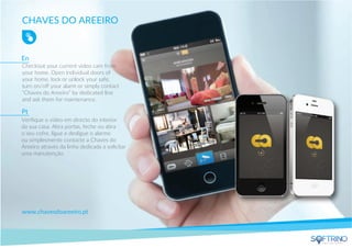 CHAVES DO AREEIRO
Checkout your current video cam from
your home. Open individual doors of
your home, lock or unlock your safe,
turn on/oﬀ your alarm or simply contact
"Chaves do Areeiro” by dedicated line
and ask them for maintenance.
www.chavesdoareeiro.pt
Veriﬁque o video em directo do interior
da sua casa. Abra portas, feche ou abra
o seu cofre, ligue e desligue o alarme
ou simplesmente contacte a Chaves do
Areeiro através da linha dedicada a solicitar
uma manutenção.
En
Pt
apps that matters
 