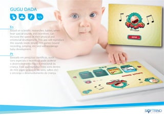 GUGU DADA
Based on scientiﬁc researches, babies, when
hear special sounds and incentives, can
increase the speed of their physical and
emotional development. This app will reproduce
this sounds inside simple mini games (sound
recording, jumping, etc) and will encourage
baby development.
Baseado em pesquisas cientíﬁcas, ouvir
sons especiais e incentivos pode acelerar
o desenvolvimento físico e emocional da
criança. Esta app reproduz estes sons dentro
de mini jogos (gravação de sons, saltos etc)
e encoraja o desenvolvimento da criança.
En
Pt
apps that matters
 
