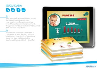 GUGU DADA
If the objective is accomplished with success,
the baby will hear his parents voice
congratulating him. Every mini game has
several free and also non free (in-app) levels.
This game is intend to be available on iOS, Android,
Web and Smart TV platforms
Se o objectivo fôr atingido com sucesso a
criança ouve as vozes dos pais a felicitá-lo.
Todos os mini jogos têm vários níveis free e
pagos. Este jogos está disponível nas
plataformas IOS, Android, web e Smart TV.
En
Pt
apps that matters
 