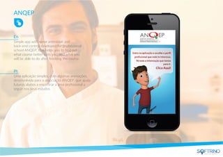 ANQEP
Simple app with some animation and
back-end control developed for professional
school ANQEP, that helps you to ﬁnd out
what course better suits you, and what you
will be able to do after ﬁnishing the course.
Uma aplicação simples, com algumas animações,
desenvolvida para a associação ANQEP, que ajuda
futuros alunos a encontrar a área proﬁssional a
seguir nos seus estudos.
En
Pt
apps that matters
 