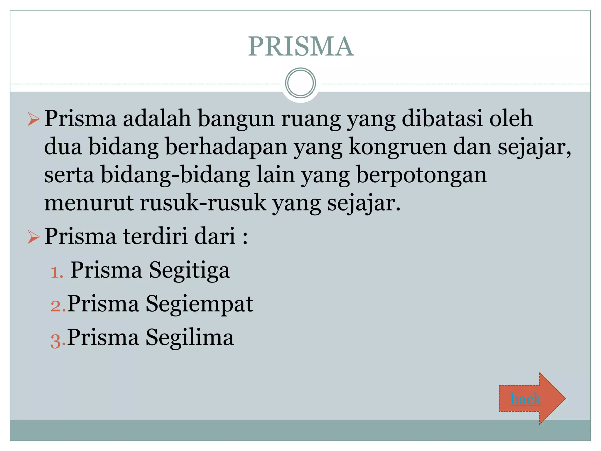 PRISMA
Prisma adalah bangun ruang yang dibatasi oleh
dua bidang berhadapan yang kongruen dan sejajar,
serta bidang-bidang lain yang berpotongan
menurut rusuk-rusuk yang sejajar.
Prisma terdiri dari :
1. Prisma Segitiga
2.Prisma Segiempat
3.Prisma Segilima
back
 