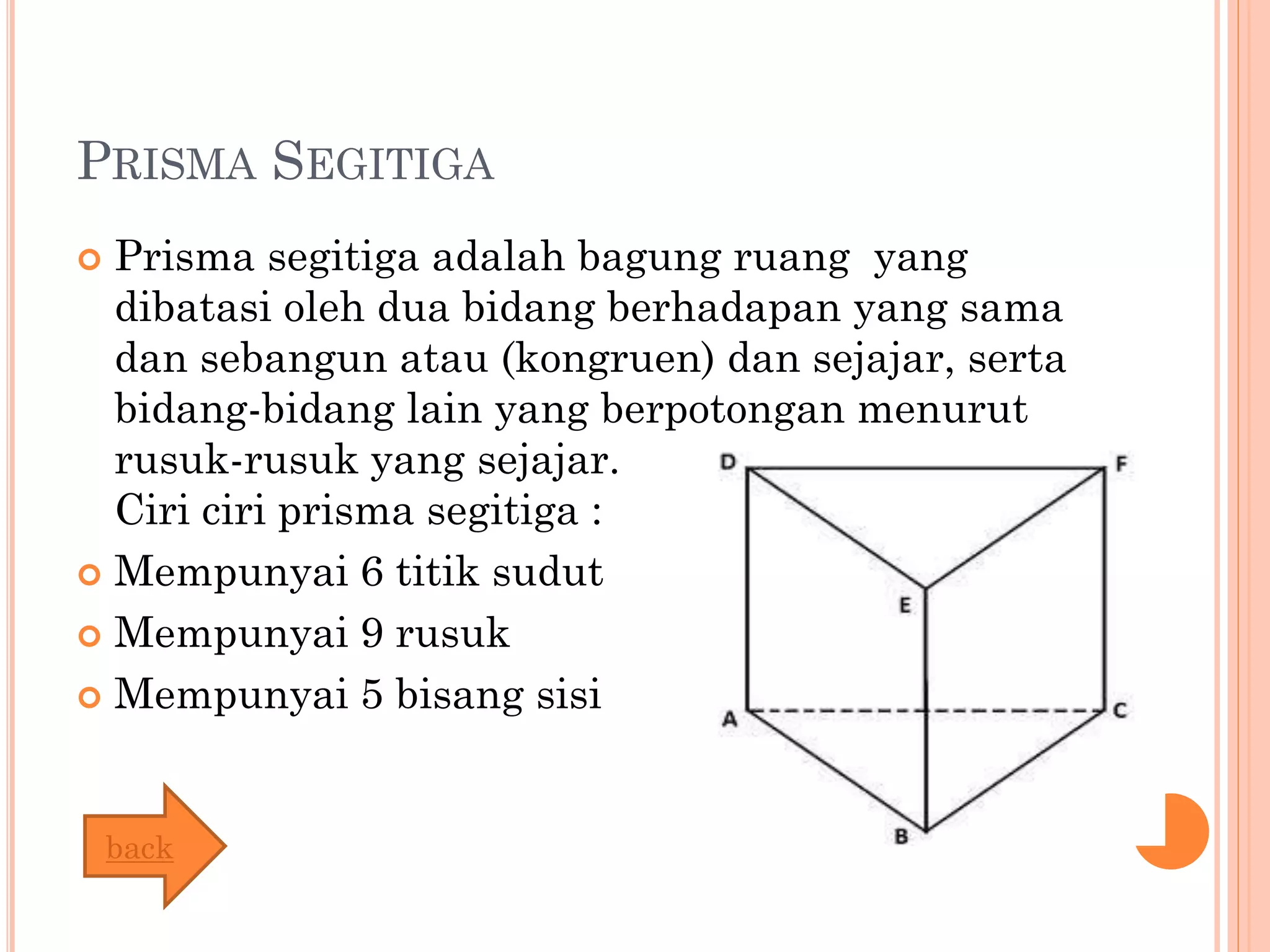 PRISMA SEGITIGA
 Prisma segitiga adalah bagung ruang yang
dibatasi oleh dua bidang berhadapan yang sama
dan sebangun atau (kongruen) dan sejajar, serta
bidang-bidang lain yang berpotongan menurut
rusuk-rusuk yang sejajar.
Ciri ciri prisma segitiga :
 Mempunyai 6 titik sudut
 Mempunyai 9 rusuk
 Mempunyai 5 bisang sisi
back
 