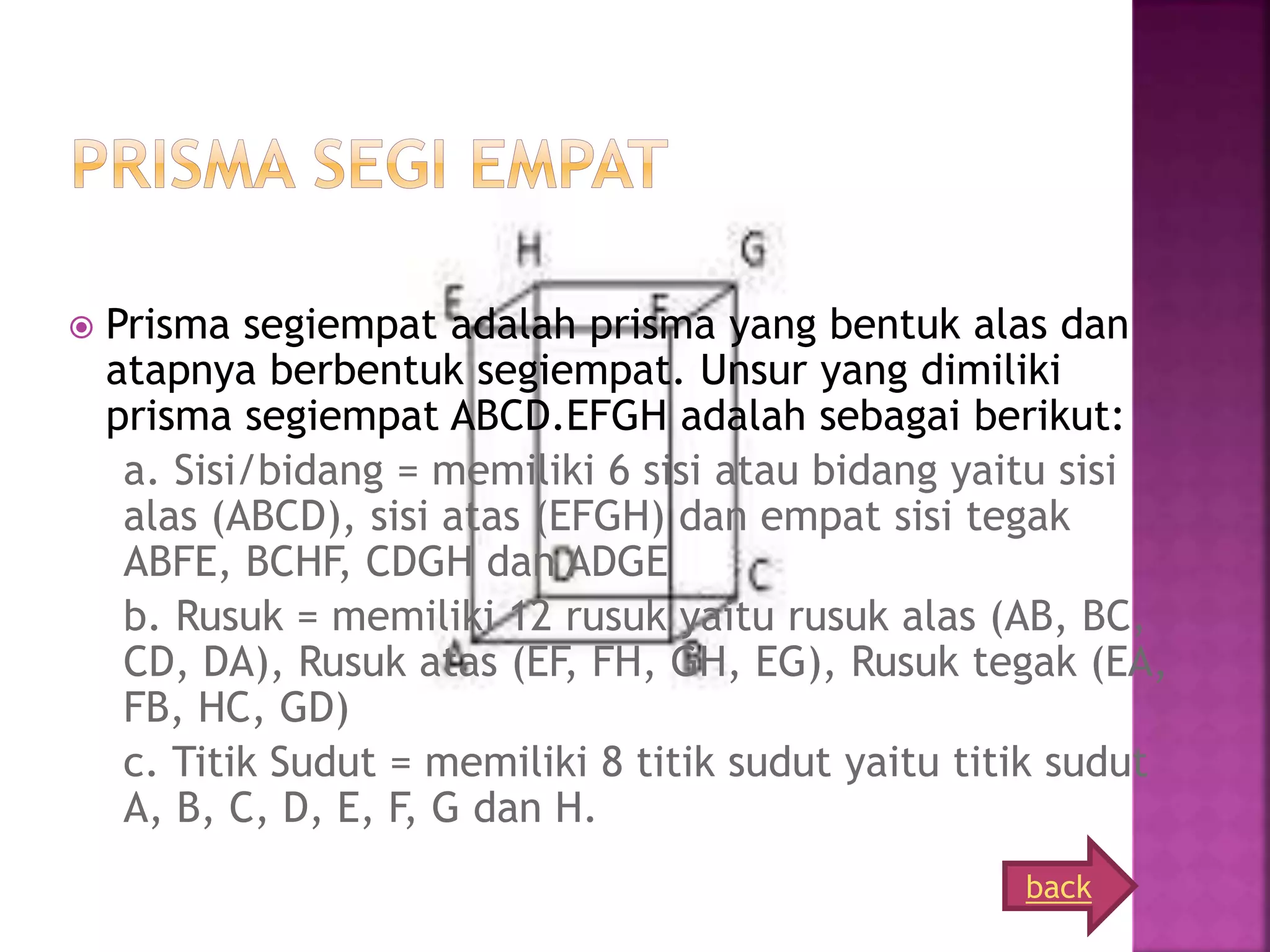  Prisma segiempat adalah prisma yang bentuk alas dan
atapnya berbentuk segiempat. Unsur yang dimiliki
prisma segiempat ABCD.EFGH adalah sebagai berikut:
a. Sisi/bidang = memiliki 6 sisi atau bidang yaitu sisi
alas (ABCD), sisi atas (EFGH) dan empat sisi tegak
ABFE, BCHF, CDGH dan ADGE
b. Rusuk = memiliki 12 rusuk yaitu rusuk alas (AB, BC,
CD, DA), Rusuk atas (EF, FH, GH, EG), Rusuk tegak (EA,
FB, HC, GD)
c. Titik Sudut = memiliki 8 titik sudut yaitu titik sudut
A, B, C, D, E, F, G dan H.
back
 