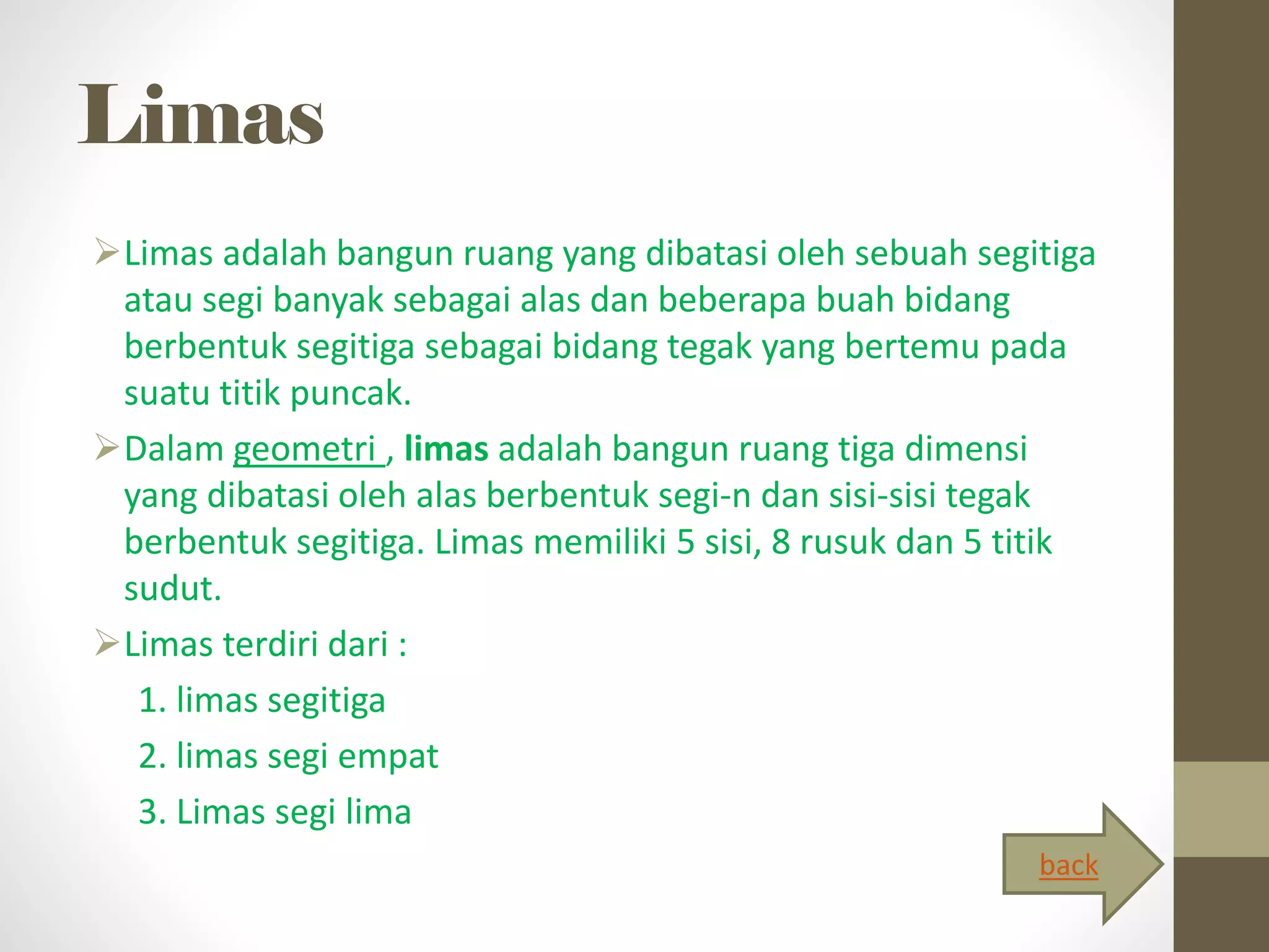 Limas
Limas adalah bangun ruang yang dibatasi oleh sebuah segitiga
atau segi banyak sebagai alas dan beberapa buah bidang
berbentuk segitiga sebagai bidang tegak yang bertemu pada
suatu titik puncak.
Dalam geometri , limas adalah bangun ruang tiga dimensi
yang dibatasi oleh alas berbentuk segi-n dan sisi-sisi tegak
berbentuk segitiga. Limas memiliki 5 sisi, 8 rusuk dan 5 titik
sudut.
Limas terdiri dari :
1. limas segitiga
2. limas segi empat
3. Limas segi lima
back
 