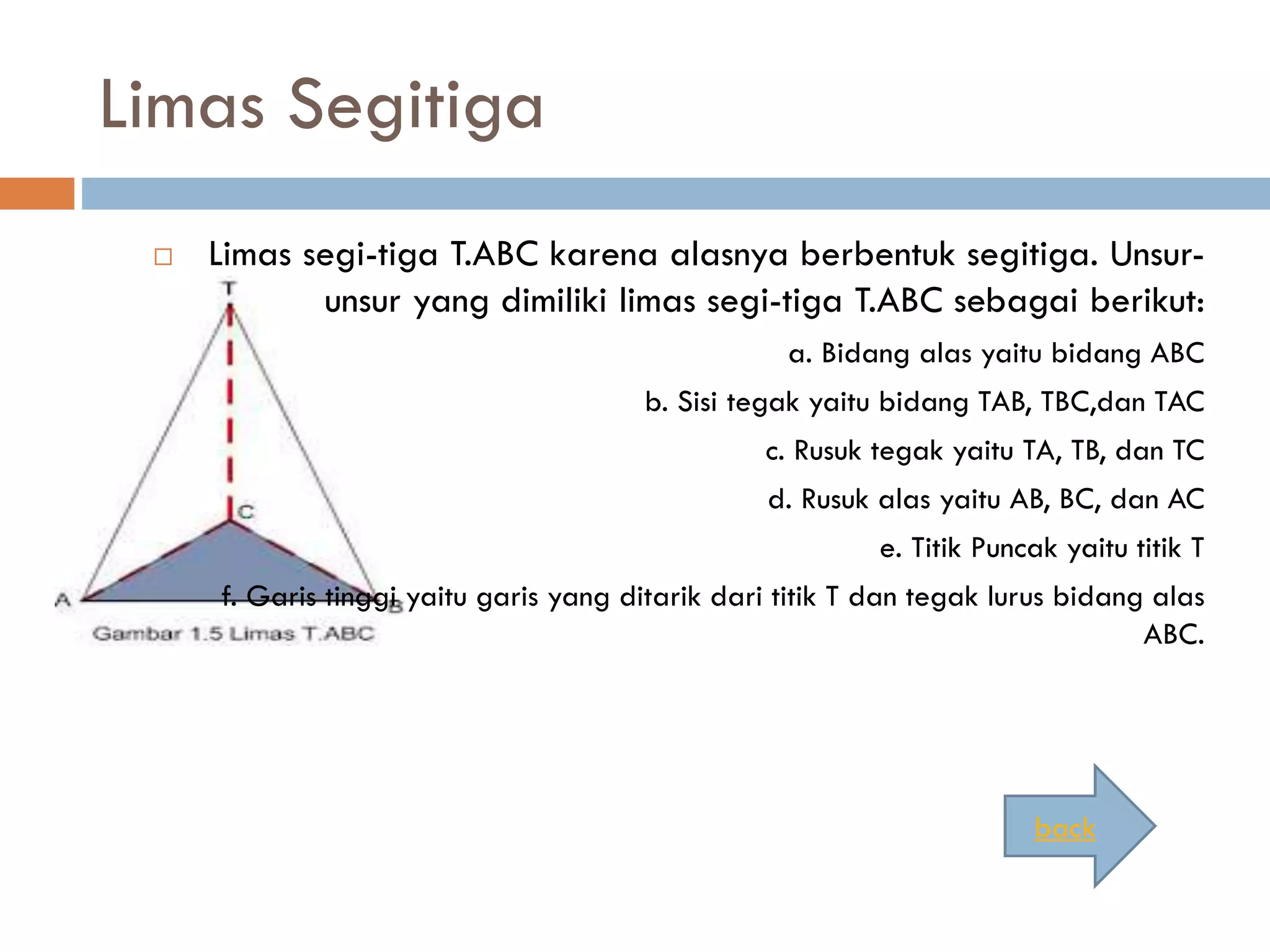 Limas Segitiga
 Limas segi-tiga T.ABC karena alasnya berbentuk segitiga. Unsur-
unsur yang dimiliki limas segi-tiga T.ABC sebagai berikut:
a. Bidang alas yaitu bidang ABC
b. Sisi tegak yaitu bidang TAB, TBC,dan TAC
c. Rusuk tegak yaitu TA, TB, dan TC
d. Rusuk alas yaitu AB, BC, dan AC
e. Titik Puncak yaitu titik T
f. Garis tinggi yaitu garis yang ditarik dari titik T dan tegak lurus bidang alas
ABC.
back
 