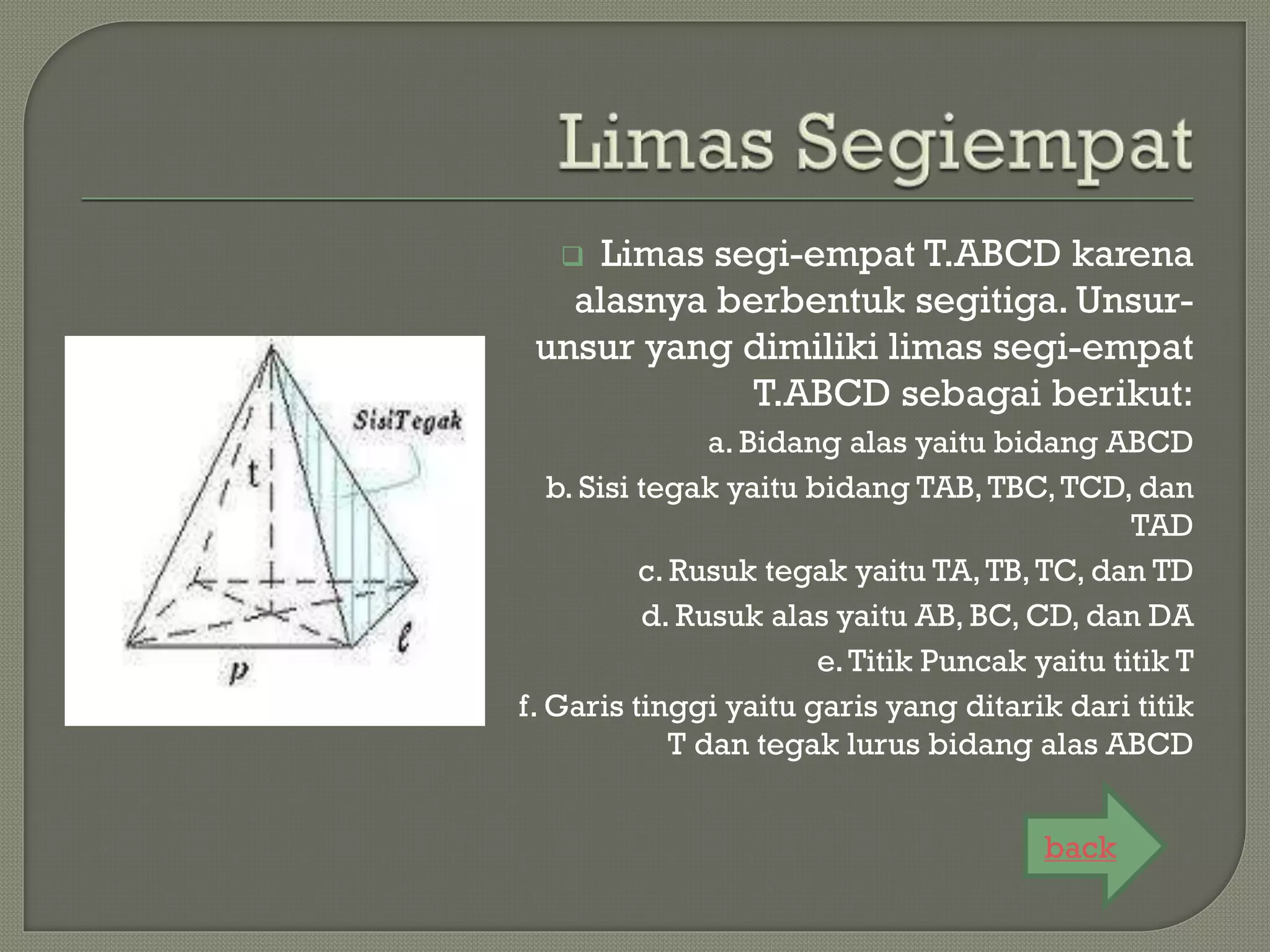  Limas segi-empat T.ABCD karena
alasnya berbentuk segitiga. Unsur-
unsur yang dimiliki limas segi-empat
T.ABCD sebagai berikut:
a. Bidang alas yaitu bidang ABCD
b. Sisi tegak yaitu bidang TAB,TBC,TCD, dan
TAD
c. Rusuk tegak yaitu TA,TB,TC, dan TD
d. Rusuk alas yaitu AB, BC, CD, dan DA
e.Titik Puncak yaitu titik T
f. Garis tinggi yaitu garis yang ditarik dari titik
T dan tegak lurus bidang alas ABCD
back
 