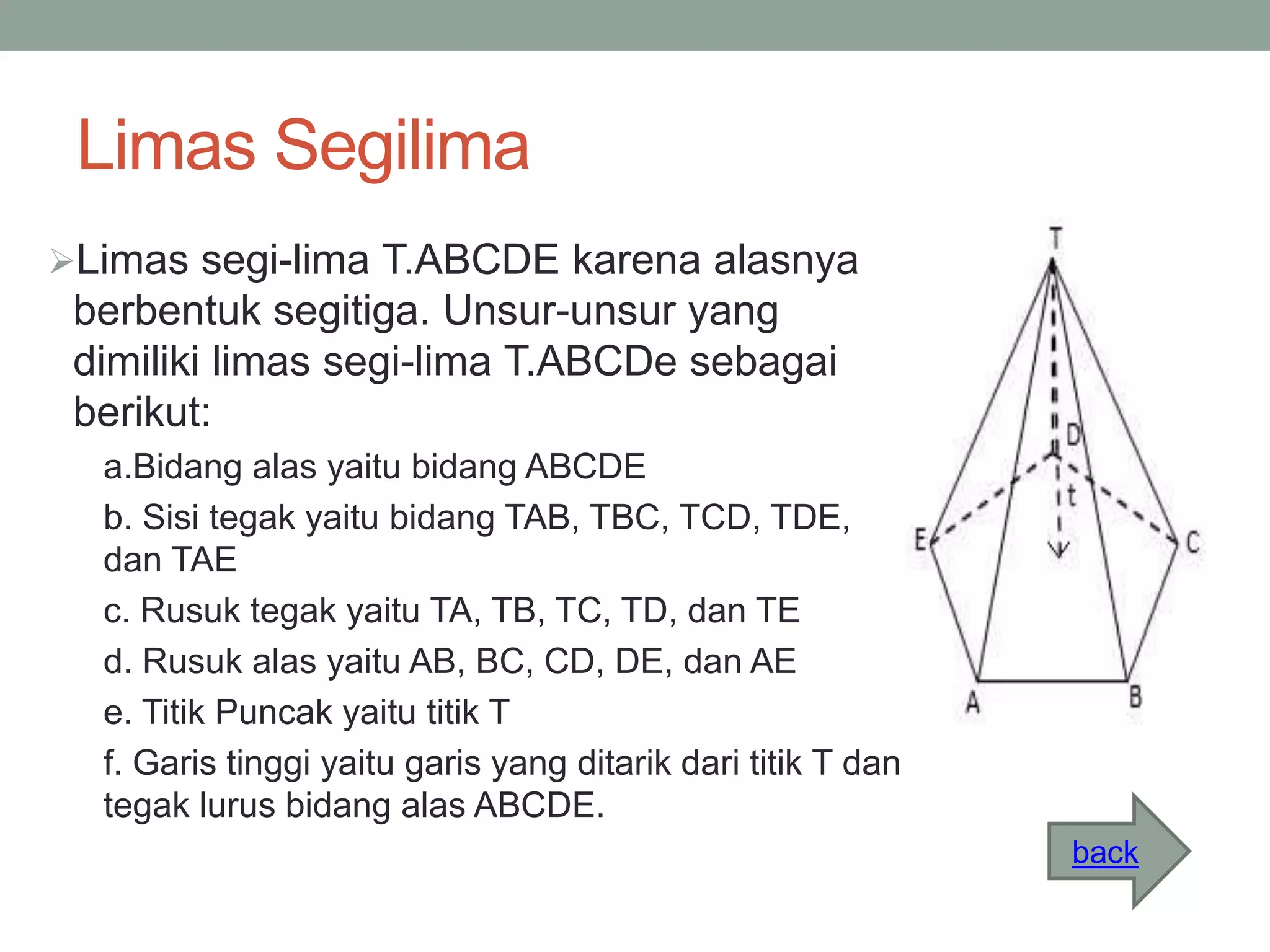 Limas Segilima
Limas segi-lima T.ABCDE karena alasnya
berbentuk segitiga. Unsur-unsur yang
dimiliki limas segi-lima T.ABCDe sebagai
berikut:
a.Bidang alas yaitu bidang ABCDE
b. Sisi tegak yaitu bidang TAB, TBC, TCD, TDE,
dan TAE
c. Rusuk tegak yaitu TA, TB, TC, TD, dan TE
d. Rusuk alas yaitu AB, BC, CD, DE, dan AE
e. Titik Puncak yaitu titik T
f. Garis tinggi yaitu garis yang ditarik dari titik T dan
tegak lurus bidang alas ABCDE.
back
 