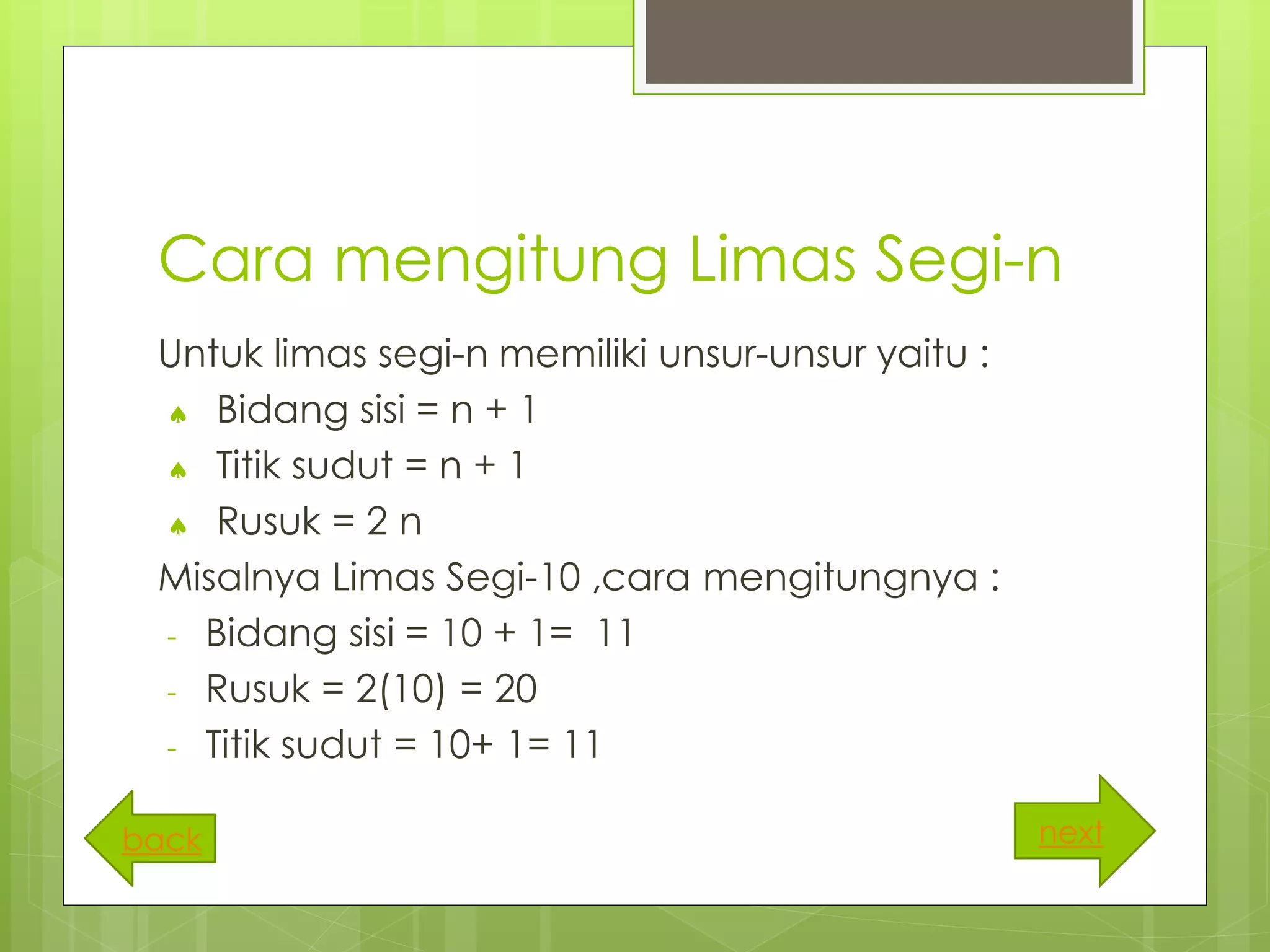 Cara mengitung Limas Segi-n
Untuk limas segi-n memiliki unsur-unsur yaitu :
 Bidang sisi = n + 1
 Titik sudut = n + 1
 Rusuk = 2 n
Misalnya Limas Segi-10 ,cara mengitungnya :
- Bidang sisi = 10 + 1= 11
- Rusuk = 2(10) = 20
- Titik sudut = 10+ 1= 11
nextback
 