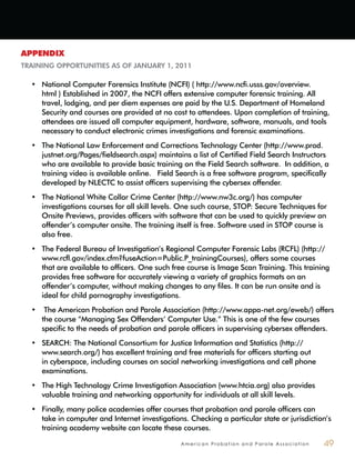 A m e r i c a n P r o b a t i o n a n d P a r o l e A s s o c i a t i o n 49
APPENDIX
TRAINING OPPORTUNITIES AS OF JANUARY 1, 2011
National Computer Forensics Institute (NCFI) ( http://www.ncfi.usss.gov/overview.•
html ) Established in 2007, the NCFI offers extensive computer forensic training. All
travel, lodging, and per diem expenses are paid by the U.S. Department of Homeland
Security and courses are provided at no cost to attendees. Upon completion of training,
attendees are issued all computer equipment, hardware, software, manuals, and tools
necessary to conduct electronic crimes investigations and forensic examinations.
The National Law Enforcement and Corrections Technology Center (http://www.prod.•
justnet.org/Pages/fieldsearch.aspx) maintains a list of Certified Field Search Instructors
who are available to provide basic training on the Field Search software. In addition, a
training video is available online. Field Search is a free software program, specifically
developed by NLECTC to assist officers supervising the cybersex offender.
The National White Collar Crime Center (http://www.nw3c.org/) has computer•
investigations courses for all skill levels. One such course, STOP: Secure Techniques for
Onsite Previews, provides officers with software that can be used to quickly preview an
offender’s computer onsite. The training itself is free. Software used in STOP course is
also free.
The Federal Bureau of Investigation’s Regional Computer Forensic Labs (RCFL) (http://•
www.rcfl.gov/index.cfm?fuseAction=Public.P_trainingCourses), offers some courses
that are available to officers. One such free course is Image Scan Training. This training
provides free software for accurately viewing a variety of graphics formats on an
offender’s computer, without making changes to any files. It can be run onsite and is
ideal for child pornography investigations.
The American Probation and Parole Association (http://www.appa-net.org/eweb/) offers•
the course “Managing Sex Offenders’ Computer Use.” This is one of the few courses
specific to the needs of probation and parole officers in supervising cybersex offenders.
SEARCH: The National Consortium for Justice Information and Statistics (http://•
www.search.org/) has excellent training and free materials for officers starting out
in cyberspace, including courses on social networking investigations and cell phone
examinations.
The High Technology Crime Investigation Association (www.htcia.org) also provides•
valuable training and networking opportunity for individuals at all skill levels.
Finally, many police academies offer courses that probation and parole officers can•
take in computer and Internet investigations. Checking a particular state or jurisdiction’s
training academy website can locate these courses.
 