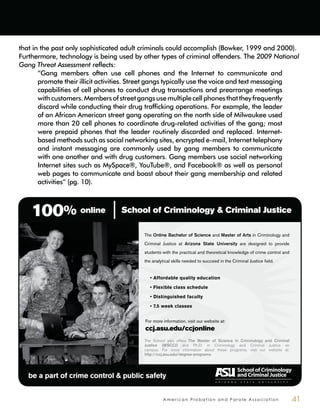 A m e r i c a n P r o b a t i o n a n d P a r o l e A s s o c i a t i o n 41
School of Criminology & Criminal Justice
be a part of crime control & public safety
ccj.asu.edu/ccjonline
Online Bachelor of Science Master of Arts
Arizona State University
The Master of Science in Criminology and Criminal
Justice (MSCCJ)
http://ccj.asu.edu/degree-programs
100% online
that in the past only sophisticated adult criminals could accomplish (Bowker, 1999 and 2000).
Furthermore, technology is being used by other types of criminal offenders. The 2009 National
Gang Threat Assessment reflects:
“Gang members often use cell phones and the Internet to communicate and
promote their illicit activities. Street gangs typically use the voice and text messaging
capabilities of cell phones to conduct drug transactions and prearrange meetings
withcustomers.Membersofstreetgangsusemultiplecellphonesthattheyfrequently
discard while conducting their drug trafficking operations. For example, the leader
of an African American street gang operating on the north side of Milwaukee used
more than 20 cell phones to coordinate drug-related activities of the gang; most
were prepaid phones that the leader routinely discarded and replaced. Internet-
based methods such as social networking sites, encrypted e-mail, Internet telephony
and instant messaging are commonly used by gang members to communicate
with one another and with drug customers. Gang members use social networking
Internet sites such as MySpace®, YouTube®, and Facebook® as well as personal
web pages to communicate and boast about their gang membership and related
activities” (pg. 10).
 