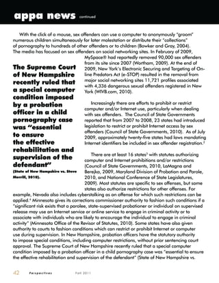 P e r s p e c t i v e s F a l l 2 0 1 142
With the click of a mouse, sex offenders can use a computer to anonymously “groom”
numerous children simultaneously for later molestation or distribute their “collections”
of pornography to hundreds of other offenders or to children (Bowker and Gray, 2004).
The media has focused on sex offenders on social networking sites. In February of 2009,
MySpace® had reportedly removed 90,000 sex offenders
from its site since 2007 (Wortham, 2009). At the end of
2009, New York’s Electronic Securing and Targeting of On-
line Predators Act (e-STOP) resulted in the removal from
major social networking sites 11,721 profiles associated
with 4,336 dangerous sexual offenders registered in New
York (WIVB.com, 2010).
Increasingly there are efforts to prohibit or restrict
computer and/or Internet use, particularly when dealing
with sex offenders. The Council of State Governments
reported that from 2007 to 2008, 23 states had introduced
legislation to restrict or prohibit Internet access by sex
offenders (Council of State Governments, 2010). As of July
2009, approximately twenty-five states had laws mandating
Internet identifiers be included in sex offender registration.2
There are at least 16 states3
with statutes authorizing
computer and Internet prohibitions and/or restrictions
(Council of State Governments, 2010, LaMagna and
Berejka, 2009, Maryland Division of Probation and Parole,
2010, and National Conference of State Legislatures,
2009). Most statutes are specific to sex offenses, but some
states also authorize restrictions for other offenses. For
example, Nevada also includes cyberstalking as an offense for which such restrictions can be
applied.4
Minnesota gives its corrections commissioner authority to fashion such conditions if a
“significant risk exists that a parolee, state-supervised probationer or individual on supervised
release may use an Internet service or online service to engage in criminal activity or to
associate with individuals who are likely to encourage the individual to engage in criminal
activity” (Minnesota Office of the Revisor of Statutes, 2010). Some states have also given
authority to courts to fashion conditions which can restrict or prohibit Internet or computer
use during supervision. In New Hampshire, probation officers have the statutory authority
to impose special conditions, including computer restrictions, without prior sentencing court
approval. The Supreme Court of New Hampshire recently ruled that a special computer
condition imposed by a probation officer in a child pornography case was “essential to ensure
the effective rehabilitation and supervision of the defendant” (State of New Hampshire vs.
The Supreme Court
of New Hampshire
recently ruled that
a special computer
condition imposed
by a probation
officer in a child
pornography case
was “essential
to ensure
the effective
rehabilitation and
supervision of the
defendant”
(State of New Hampshire vs. Steve
Merrill, 2010).
appa news continued
 