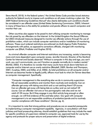 A m e r i c a n P r o b a t i o n a n d P a r o l e A s s o c i a t i o n 43
Steve Merrill, 2010). In the federal system,5
the United States Code provides broad statutory
authority for federal courts to impose such conditions on all cases involving a cyber-risk. The
2009 Federal Sentencing Guidelines Manual6
also clearly delineates such conditions should
be considered in sex offender cases (United States Sentencing Commission, 2009). Inherent
in many of these laws is the ability for probation and parole officers to search computers and
monitor their use.
Other countries also appear to be posed to start utilizing computer monitoring to manage
the risk posed by sex offenders on the Internet. In the United Kingdom the Sexual Offences
Act 2003 introduced measures designed to monitor sex offender actions through the use of
prohibition orders, which can include computer restrictions and/or installation of monitoring
software. These court ordered restrictions are enforced via Multi-Agency Public Protection
Arrangements with police, as opposed to corrections officials, charged with monitoring
computer use (Elliott, Findlater and Hughes 2010).
As criminal offender computer and Internet restrictions are increasing, society is becoming
more and more dependent upon computer access. Jennifer Granick, Director of the Stanford
Center for Internet and Society observed “Without a computer in this day and age, you can’t
work, you can’t communicate, you can’t function as people normally do in modern society”
(Richtel, 2003). It is therefore no wonder that many courts have struck down total bans on
computer and/or Internet use as overly restrictive (Blaisdell, 2009; Bowker and Thompson,
2001; Curphey, 2005; and Miller, et al, 2006). As total prohibitions on all computer and/or
Internet use becomes harder to legally justify, officers must look to what Jim Tanner describes
as computer management. Specifically:
“Computer management is like everything else we do in community supervision.
We set reasonable conditions and monitor them routinely and randomly. Can an
offender get away with taking one drink and us not catching them? Of course.
Can an offender get away with being late on curfew and we not notice? Of
course. Can an offender visit one or two pornographic web sites and we not
catch it? Of course. But if they engage in any illicit activity long enough or often
enough, we will find evidence of this and take action. Our goal with computer
management is to set responsible conditions of probation/parole and to routinely
monitor compliance with these conditions” (Tanner, pg. 6).
It is important to note that strong policies and procedures are an essential prerequisite
to implementing a computer management capability. Agencies, in consultation with their
judiciary and local prosecuting attorney, should establish guidelines that may include the need
for specific conditions of supervision related to computer use, approved tools for use by the
agency and protocols for proper seizure and preservation of digital evidence.
 