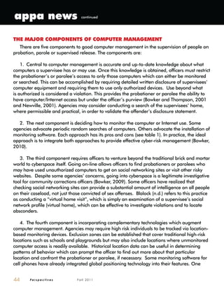P e r s p e c t i v e s F a l l 2 0 1 144
THE MAJOR COMPONENTS OF COMPUTER MANAGEMENT
There are five components to good computer management in the supervision of people on
probation, parole or supervised release. The components are:
1. Central to computer management is accurate and up-to-date knowledge about what
computers a supervisee has or may use. Once this knowledge is obtained, officers must restrict
the probationer’s or parolee’s access to only those computers which can either be monitored
or searched. This can be accomplished by requiring detailed written disclosure of supervisees’
computer equipment and requiring them to use only authorized devices. Use beyond what
is authorized is considered a violation. This provides the probationer or parolee the ability to
have computer/Internet access but under the officer’s purview (Bowker and Thompson, 2001
and Newville, 2001). Agencies may consider conducting a search of the supervisees’ home,
where permissible and practical, in order to validate the offender’s disclosure statement.
2. The next component is deciding how to monitor the computer or Internet use. Some
agencies advocate periodic random searches of computers. Others advocate the installation of
monitoring software. Each approach has its pros and cons (see table 1). In practice, the ideal
approach is to integrate both approaches to provide effective cyber-risk management (Bowker,
2010).
3. The third component requires officers to venture beyond the traditional brick and mortar
world to cyberspace itself. Going on-line allows officers to find probationers or parolees who
may have used unauthorized computers to get on social networking sites or visit other risky
websites. Despite some agencies’ concerns, going into cyberspace is a legitimate investigative
tool for community corrections officers (Bowker, 2009). Some officers have realized that
checking social networking sites can provide a substantial amount of intelligence on all people
on their caseload, not just those convicted of sex offenses. Blalock (n.d.) refers to this practice
as conducting a “virtual home visit”, which is simply an examination of a supervisee’s social
network profile (virtual home), which can be effective to investigate violations and to locate
absconders.
4. The fourth component is incorporating complementary technologies which augment
computer management. Agencies may require high risk individuals to be tracked via location-
based monitoring devices. Exclusion zones can be established that cover traditional high-risk
locations such as schools and playgrounds but may also include locations where unmonitored
computer access is readily available. Historical location data can be useful in determining
patterns of behavior which can prompt the officer to find out more about that particular
location and confront the probationer or parolee, if necessary. Some monitoring software for
cell phones have already integrated global positioning technology into their features. One
appa news continued
 