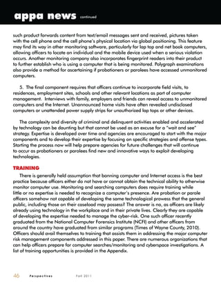 P e r s p e c t i v e s F a l l 2 0 1 146
such product forwards content from text/email messages sent and received, pictures taken
with the cell phone and the cell phone’s physical location via global positioning. This feature
may find its way in other monitoring software, particularly for lap top and net book computers,
allowing officers to locate an individual and the mobile device used when a serious violation
occurs. Another monitoring company also incorporates fingerprint readers into their product
to further establish who is using a computer that is being monitored. Polygraph examinations
also provide a method for ascertaining if probationers or parolees have accessed unmonitored
computers.
5. The final component requires that officers continue to incorporate field visits, to
residences, employment sites, schools and other relevant locations as part of computer
management. Interviews with family, employers and friends can reveal access to unmonitored
computers and the Internet. Unannounced home visits have often revealed undisclosed
computers or unattended power supply strips for unauthorized lap tops or other devices.
The complexity and diversity of criminal and delinquent activities enabled and accelerated
by technology can be daunting but that cannot be used as an excuse for a “wait and see”
strategy. Expertise is developed over time and agencies are encouraged to start with the major
components and to develop their expertise by focusing on specific strategies and offense types.
Starting the process now will help prepare agencies for future challenges that will continue
to occur as probationers or parolees find new and innovative ways to exploit developing
technologies.
TRAINING
There is generally held assumption that banning computer and Internet access is the best
practice because officers either do not have or cannot obtain the technical ability to otherwise
monitor computer use. Monitoring and searching computers does require training while
little or no expertise is needed to recognize a computer’s presence. Are probation or parole
officers somehow not capable of developing the same technological prowess that the general
public, including those on their caseload may possess? The answer is no, as officers are likely
already using technology in the workplace and in their private lives. Clearly they are capable
of developing the expertise needed to manage the cyber-risk. One such officer recently
graduated from the National Computer Forensics Institute (NCFI) and other officers from
around the country have graduated from similar programs (Times of Wayne County, 2010).
Officers should avail themselves to training that assists them in addressing the major computer
risk management components addressed in this paper. There are numerous organizations that
can help officers prepare for computer searches/monitoring and cyberspace investigations. A
list of training opportunities is provided in the Appendix.
appa news continued
 