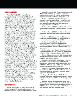 A m e r i c a n P r o b a t i o n a n d P a r o l e A s s o c i a t i o n 47
CONCLUSION
Almost a third of the states have
laws authorizing computer and Internet
prohibitions and/or restrictions. Fifty percent
of the states now require that sex offenders
disclose Internet identifiers as part of their
registration. Legislatures are increasingly
requiring probation and parole officers to
focus on sex offenders’ computer and/or
Internet access. At the same time courts are
also becoming more reluctant to impose a
total ban on all computer and Internet use
for each and every person on probation or
parole, including sex offenders. Computer
searches and/or monitoring software
deployment are now being implemented
by many probation and parole agencies to
address risk of computer crimes. The benefits
of computer use scrutiny are not limited to
sex offenders. Evidence of drug, property,
bullying or domestic violence and stalking
offender noncompliance can often be found
on social networking sites. Probation and
parole officers must expand their role as
monitoring agents to include cyberspace. It is
ill-advised to simply ignore probationers’ or
parolees’ on-line activities in our technology-
dependent society. Too frequently what occurs
in cyberspace has real world consequences.
Only by adopting good computer
management skills can we hope to address
the cyber-risk posed by the increasing
offender population using computers for
criminal and delinquent activities and/or
other violation behavior.
REFERENCES
Blalock, Shannon F. (n.d.) Virtual Home Visits: A
Guide to Using Social Networking Sites to Assist with
Offender Supervision and Fugitive Apprehension. Mimeo.
Blaisdell, Krista L. (2009) “Protecting the Playgrounds
of the Twenty-First Century: Analyzing Computer
and Internet Restrictions for Internet Sex Offenders”
Valparaiso University Law Review, 43(3) 1155-1210.
Bowker, Art. (2010) “A High Tech Synergy to
Managing the Cyber-sex Offender”, Corrections.com
Retrieved Aug. 1, 2010 from http://www.corrections.
com/news/article/23722-a-high-tech-synergy-to-
managing-the-cyber-sex-offender
Bowker, Arthur L. (1999) “Juveniles and Computers:
Should We Be Concerned?” Federal Probation. 63(2) 40-
43.
Bowker, Arthur L. (2000) “Advent of the Computer
Delinquent”, FBI Law Enforcement Bulletin, December,
7-11.
Bowker, Art (2009) “Supervision in Cyberspace”.
Corrections.com Retrieved Aug. 1, 2010 from http://
www.corrections.com/news/article/22580
Bowker, Art and Michael Gray. (2004) “An
Introduction to the Supervision of the Cybersex
Offender.” Federal Probation. 68(3) http://www.uscourts.
gov/uscourts/FederalCourts/PPS/Fedprob/2004-12/
cybersex.html
Bowker, Arthur L. and Gregory Thompson. (2001)
“Computer Crime in the 21st Century- Its Effect on the
Probation Officer”, Federal Probation. 65(2) 18-24.
Council of State Governments. (2010) Legislating Sex
Offender Management: Trends in State Legislation 2007
and 2008. Lexington, KY: author.
Curphey, Shauna (2005) “United States v. Liftshitz:
Warrantless Computer Monitoring and the Fourth
Amendment.” Loyola of Los Angeles Law Review. 38(5)
2249-2274. Retrieved Aug. 1, 2010 from http://llr.lls.
edu/documents/documents/curphey.pdf
Elliot, I. A., D. Findlater and T. Hughes. 2010. “A
Practice Report: A Review of e-Safety Remote Computer
Monitoring for UK Sex Offenders.” Journal of Sexual
Aggression. 16(2), 237-248.
LaMagna, R. and M. Berejka. 2009. “Remote
Computer Monitoring: Managing Sex Offenders’ Access
to the Internet”, Journal of Offender Monitoring, 21(1),
11-24.
Maryland Division of Probation and Parole. (n.d.)
The Management of Sexual Offenders by the Maryland
Division of Parole and Probation. Retrieved November 22,
2010, http://www.dpscs.state.md.us/publicinfo/features/
DPP_Workshop_Mng_Sex_Offenders.shtml
 