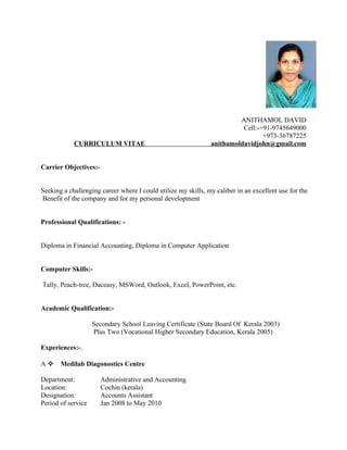 ANITHAMOL DAVID
Cell:-+91-9745649000
+973-36787225
CURRICULUM VITAE anithamoldavidjohn@gmail.com
Carrier Objectives:-
Seeking a challenging career where I could utilize my skills, my caliber in an excellent use for the
Benefit of the company and for my personal development
Professional Qualifications: -
Diploma in Financial Accounting, Diploma in Computer Application
Computer Skills:-
Tally, Peach-tree, Daceasy, MSWord, Outlook, Excel, PowerPoint, etc.
Academic Qualification:-
Secondary School Leaving Certificate (State Board Of Kerala 2003)
Plus Two (Vocational Higher Secondary Education, Kerala 2005)
Experiences:-.
A  Medilab Diagonostics Centre
Department: Administrative and Accounting
Location: Cochin (kerala)
Designation: Accounts Assistant
Period of service Jan 2008 to May 2010
 