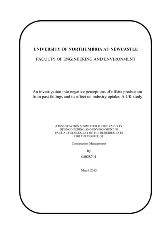 UNIVERSITY OF NORTHUMBRIA AT NEWCASTLE 
FACULTY OF ENGINEERING AND ENVIRONMENT 
An investigation into negative perceptions of offsite production 
from past failings and its effect on industry uptake: A UK study 
A DISSERTATION SUBMITTED TO THE FACULTY 
OF ENGINEERING AND ENVIRONMENT IN 
PARTIAL FULFILLMENT OF THE REQUIREMENTS 
FOR THE DEGREE OF 
Construction Management 
Dissertation declaration form 
By 
08028701 
March 2013 
 