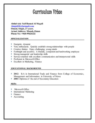 Curriculum Vitae
Abdul-Aziz Saif Hamed Al Megali
Almjali18@hotmail.com
Omani, Single, 27 years.
Actual Address: Manah, Oman
Phone No: +968-99624222
SPECIALIZATION
 Energetic, dynamic
 Very enthusiastic. Quickly establish strong relationships with people
 Creative thinker. Enjoy challenging young minds
 Forthright and assertive. A friendly, competent and hardworking employee
 Strong managerial and leadership skills
 Service-oriented with excellent communication and interpersonal skills
 Proficient in Microsoft Office
 Excellent in Marketing, Finance
EDUCATIONAL BACKGROUND
 2012: B.A in International Trade and Finance from College of Economics,
Management and Information in University of Nizwa
 2003: Diploma of the end of Secondary Education
Skills
 Microsoft Office
 International Marketing
 Finance
 Accounting
 