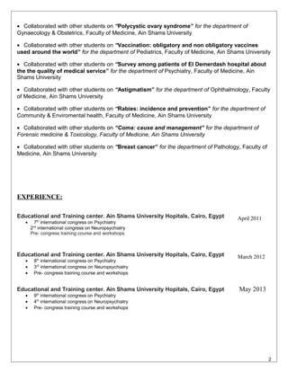 • Collaborated with other students on “Polycystic ovary syndrome” for the department of
Gynaecology & Obstetrics, Faculty of Medicine, Ain Shams University
• Collaborated with other students on “Vaccination: obligatory and non obligatory vaccines
used around the world” for the department of Pediatrics, Faculty of Medicine, Ain Shams University
• Collaborated with other students on “Survey among patients of El Demerdash hospital about
the the quality of medical service” for the department of Psychiatry, Faculty of Medicine, Ain
Shams University
• Collaborated with other students on “Astigmatism” for the department of Ophthalmology, Faculty
of Medicine, Ain Shams University
• Collaborated with other students on “Rabies: incidence and prevention” for the department of
Community & Enviromental health, Faculty of Medicine, Ain Shams University
• Collaborated with other students on “Coma: cause and management” for the department of
Forensic medicine & Toxicology, Faculty of Medicine, Ain Shams University
• Collaborated with other students on “Breast cancer” for the department of Pathology, Faculty of
Medicine, Ain Shams University
EXPERIENCE:
Educational and Training center. Ain Shams University Hopitals, Cairo, Egypt
• 7th
international congress on Psychiatry
2nd
international congress on Neuropsychiatry
Pre- congress training course and workshops
April 2011
Educational and Training center. Ain Shams University Hopitals, Cairo, Egypt
• 8th
international congress on Psychiatry
• 3rd
international congress on Neuropsychiatry
• Pre- congress training course and workshops
Educational and Training center. Ain Shams University Hopitals, Cairo, Egypt
• 9th
international congress on Psychiatry
• 4th
international congress on Neuropsychiatry
• Pre- congress training course and workshops
March 2012
May 2013
2
 