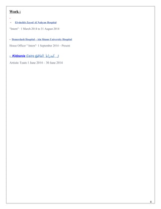 Work :
- El-sheikh Zayed Al Nahyan Hospital
"Intern" · 1 March 2014 to 31 August 2014
- Demerdash Hospital - Ain Shams University Hospital
House Officer " Intern"· 1 September 2014 – Present
- Kidzania Cairo (‫ة‬‫القاهر‬ ‫ا‬‫ي‬‫كيدزان‬ )
Artisitc Team 1 June 2014 – 30 June 2014
4
 